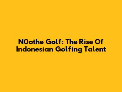N0othe Golf: The Rise Of Indonesian Golfing Talent