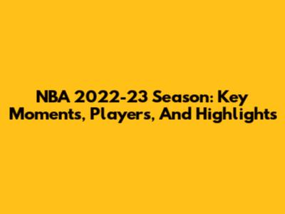 NBA 2022-23 Season: Key Moments, Players, And Highlights