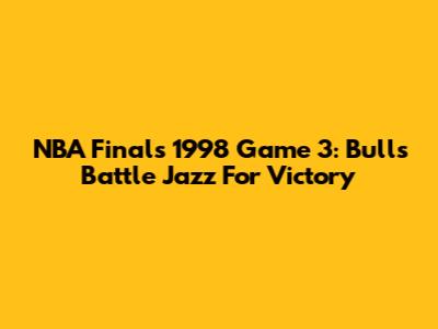 NBA Finals 1998 Game 3: Bulls Battle Jazz For Victory