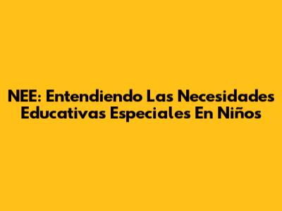 NEE: Entendiendo Las Necesidades Educativas Especiales En Niños