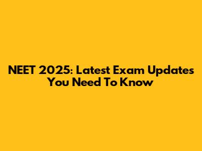 NEET 2025: Latest Exam Updates You Need To Know