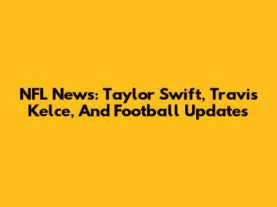 NFL News: Taylor Swift, Travis Kelce, And Football Updates