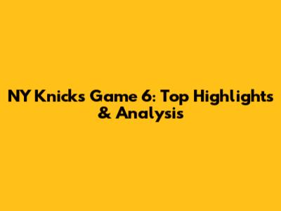 NY Knicks Game 6: Top Highlights & Analysis