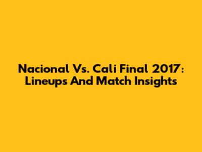 Nacional Vs. Cali Final 2017: Lineups And Match Insights