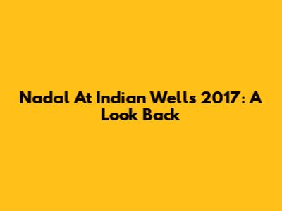 Nadal At Indian Wells 2017: A Look Back