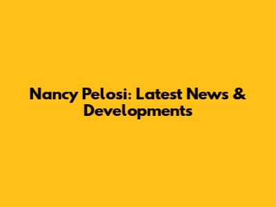 Nancy Pelosi: Latest News & Developments