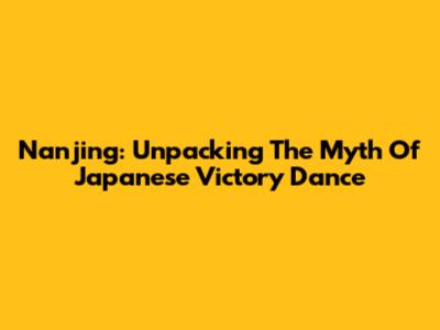 Nanjing: Unpacking The Myth Of Japanese Victory Dance