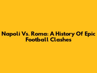 Napoli Vs. Roma: A History Of Epic Football Clashes