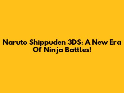 Naruto Shippuden 3DS: A New Era Of Ninja Battles!