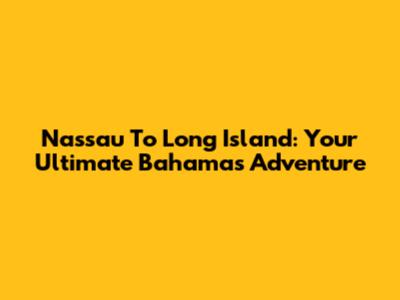 Nassau To Long Island: Your Ultimate Bahamas Adventure