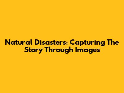 Natural Disasters: Capturing The Story Through Images