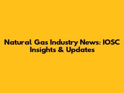 Natural Gas Industry News: IOSC Insights & Updates