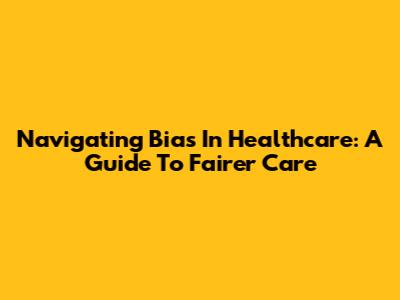Navigating Bias In Healthcare: A Guide To Fairer Care