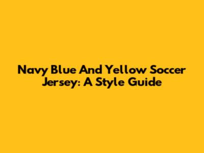 Navy Blue And Yellow Soccer Jersey: A Style Guide