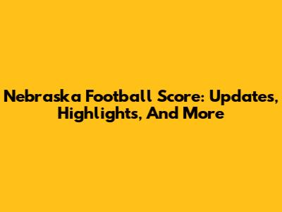 Nebraska Football Score: Updates, Highlights, And More