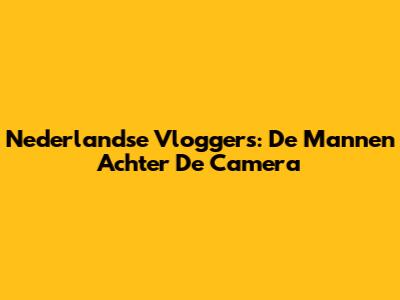 Nederlandse Vloggers: De Mannen Achter De Camera