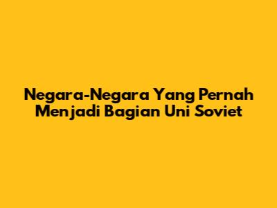 Negara-Negara Yang Pernah Menjadi Bagian Uni Soviet