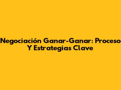 Negociación Ganar-Ganar: Proceso Y Estrategias Clave