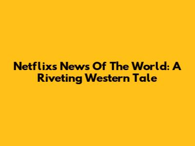 Netflix's 'News Of The World': A Riveting Western Tale