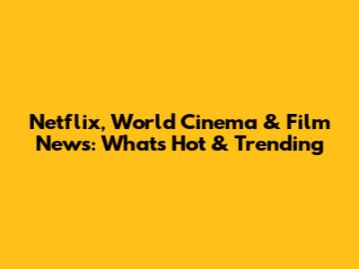 Netflix, World Cinema & Film News: What's Hot & Trending