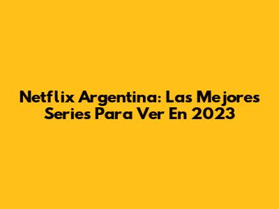 Netflix Argentina: Las Mejores Series Para Ver En 2023