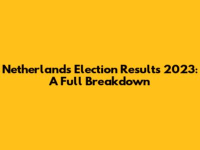 Netherlands Election Results 2023: A Full Breakdown