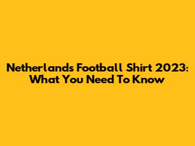 Netherlands Football Shirt 2023: What You Need To Know