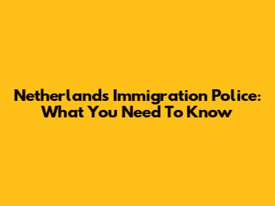 Netherlands Immigration Police: What You Need To Know