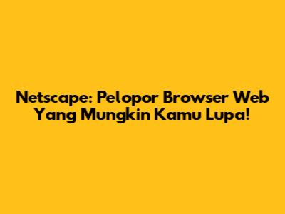 Netscape: Pelopor Browser Web Yang Mungkin Kamu Lupa!