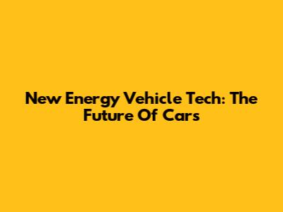 New Energy Vehicle Tech: The Future Of Cars