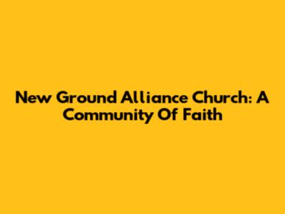 New Ground Alliance Church: A Community Of Faith