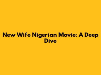 New Wife Nigerian Movie: A Deep Dive