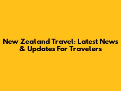 New Zealand Travel: Latest News & Updates For Travelers
