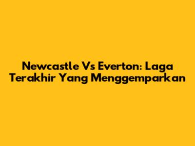 Newcastle Vs Everton: Laga Terakhir Yang Menggemparkan