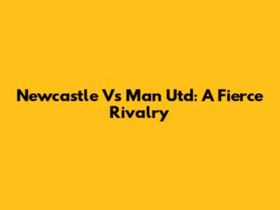 Newcastle Vs Man Utd: A Fierce Rivalry