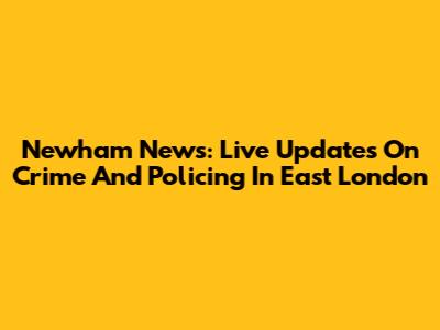 Newham News: Live Updates On Crime And Policing In East London