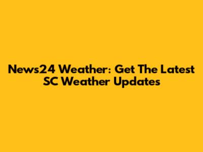 News24 Weather: Get The Latest SC Weather Updates