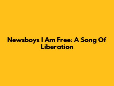 Newsboys "I Am Free": A Song Of Liberation