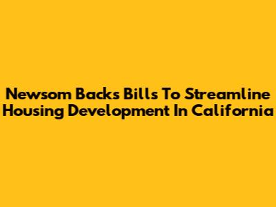 Newsom Backs Bills To Streamline Housing Development In California