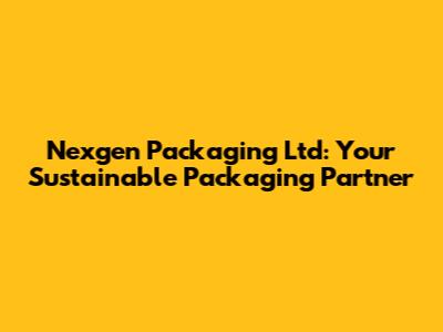 Nexgen Packaging Ltd: Your Sustainable Packaging Partner