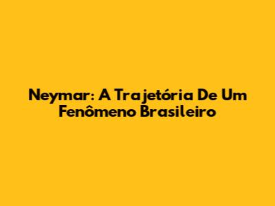 Neymar: A Trajetória De Um Fenômeno Brasileiro