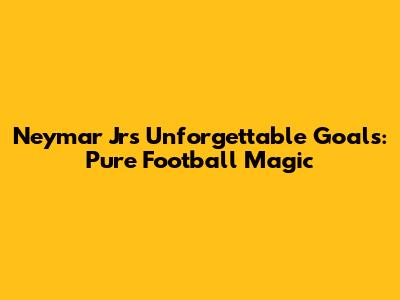 Neymar Jr's Unforgettable Goals: Pure Football Magic