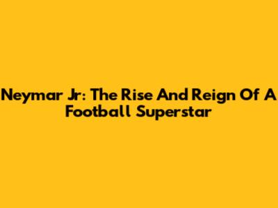 Neymar Jr: The Rise And Reign Of A Football Superstar