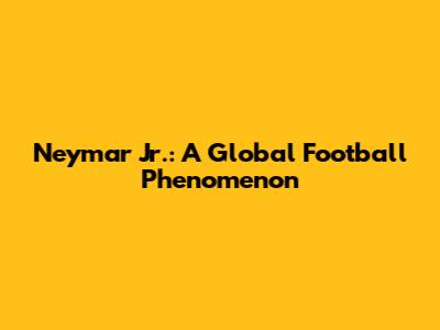 Neymar Jr.: A Global Football Phenomenon