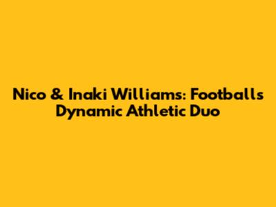 Nico & Inaki Williams: Football's Dynamic Athletic Duo