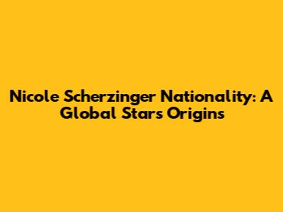 Nicole Scherzinger Nationality: A Global Star's Origins