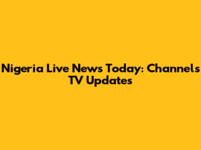 Nigeria Live News Today: Channels TV Updates