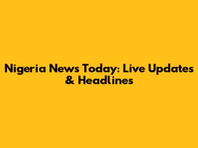 Nigeria News Today: Live Updates & Headlines