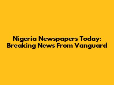Nigeria Newspapers Today: Breaking News From Vanguard