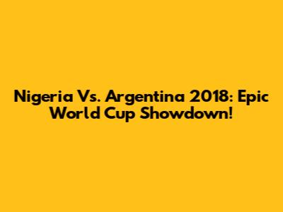 Nigeria Vs. Argentina 2018: Epic World Cup Showdown!